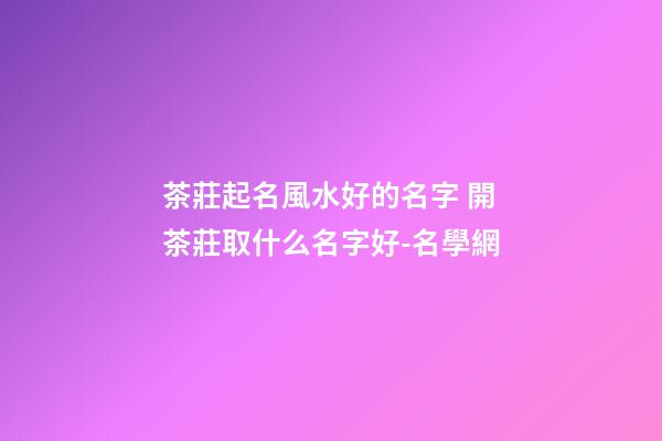 茶莊起名風水好的名字 開茶莊取什么名字好-名學網